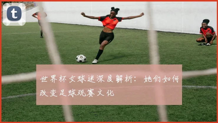 世界杯女球迷深度解析：她们如何改变足球观赛文化