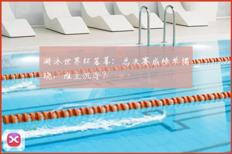 游泳世界杯落幕：总决赛成绩单揭晓，谁主沉浮？