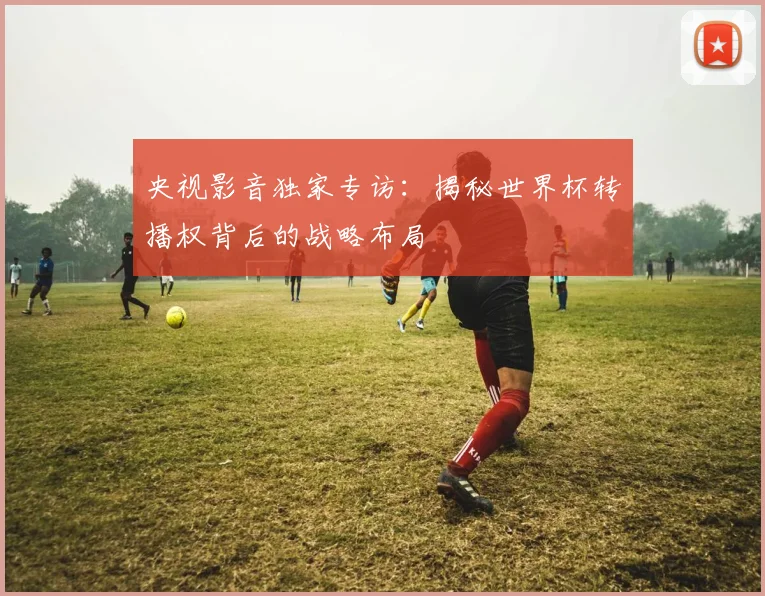 央视影音独家专访：揭秘世界杯转播权背后的战略布局
