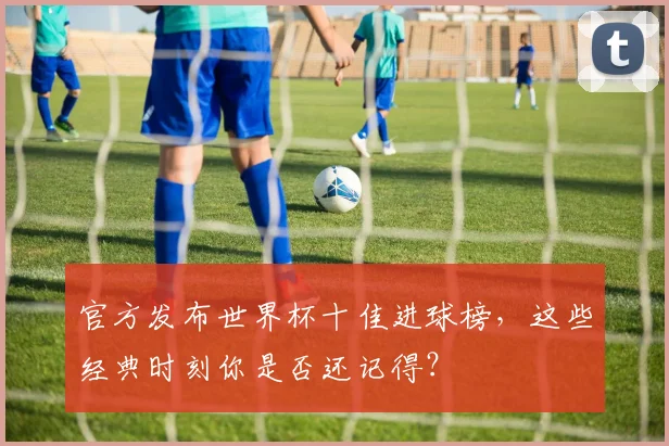 官方发布世界杯十佳进球榜，这些经典时刻你是否还记得？