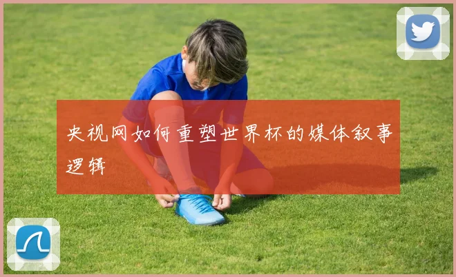 央视网如何重塑世界杯的媒体叙事逻辑