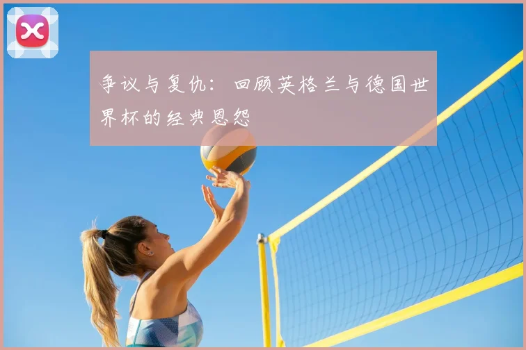 争议与复仇：回顾英格兰与德国世界杯的经典恩怨