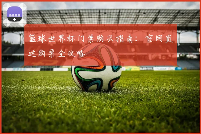 篮球世界杯门票购买指南:官网直达购票全攻略