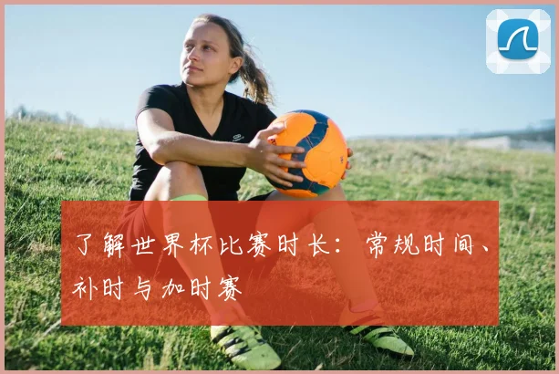 了解世界杯比赛时长：常规时间、补时与加时赛