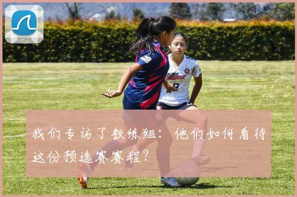 我们专访了教练组:他们如何看待这份预选赛赛程?