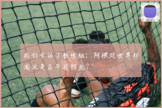 我们专访了教练组：阿根廷世界杯淘汰是否早有预兆？