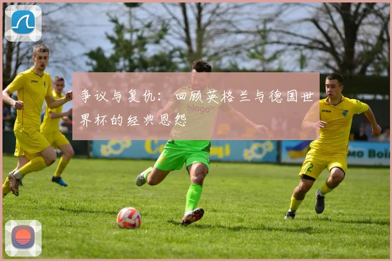 争议与复仇：回顾英格兰与德国世界杯的经典恩怨