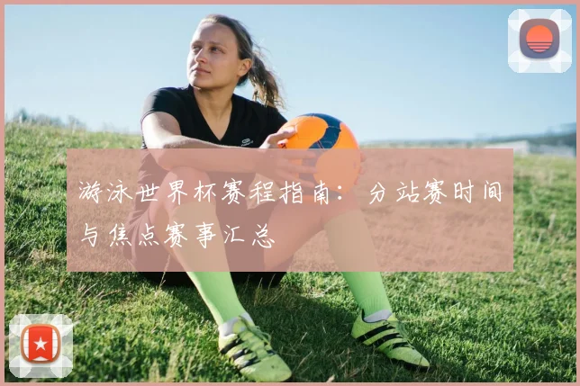 游泳世界杯赛程指南：分站赛时间与焦点赛事汇总
