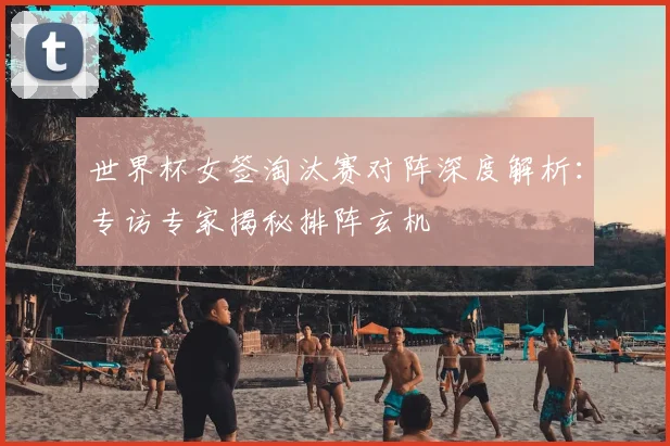 世界杯女签淘汰赛对阵深度解析：专访专家揭秘排阵玄机