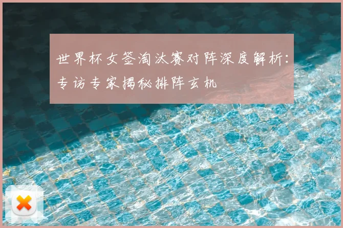 世界杯女签淘汰赛对阵深度解析：专访专家揭秘排阵玄机